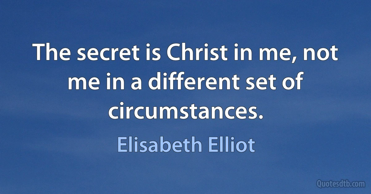 The secret is Christ in me, not me in a different set of circumstances. (Elisabeth Elliot)