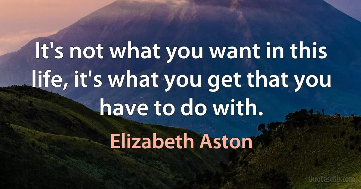 It's not what you want in this life, it's what you get that you have to do with. (Elizabeth Aston)