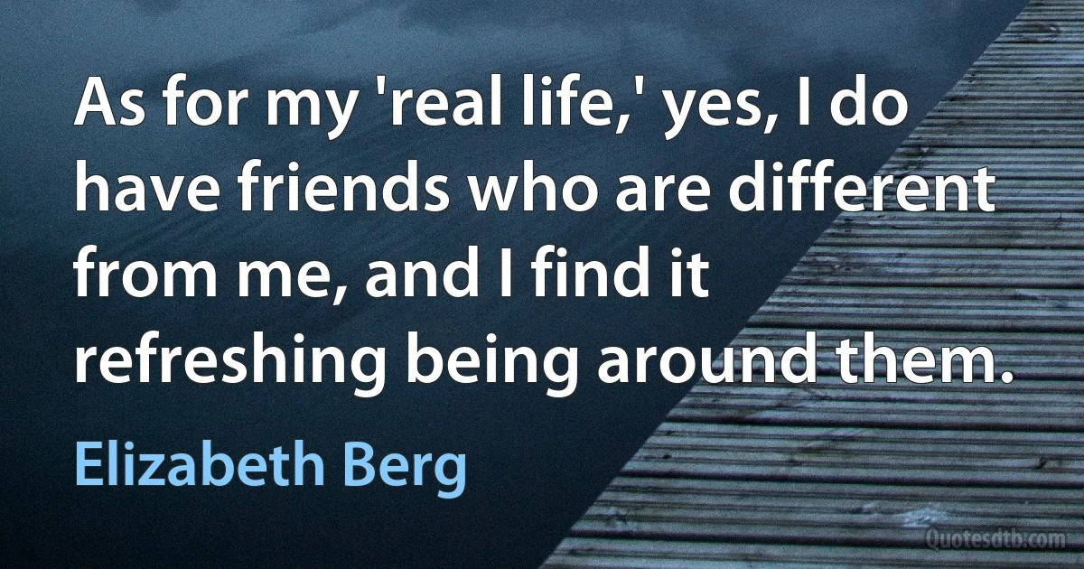 As for my 'real life,' yes, I do have friends who are different from me, and I find it refreshing being around them. (Elizabeth Berg)