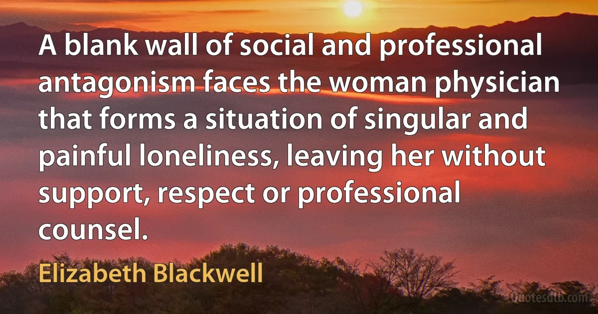 A blank wall of social and professional antagonism faces the woman physician that forms a situation of singular and painful loneliness, leaving her without support, respect or professional counsel. (Elizabeth Blackwell)