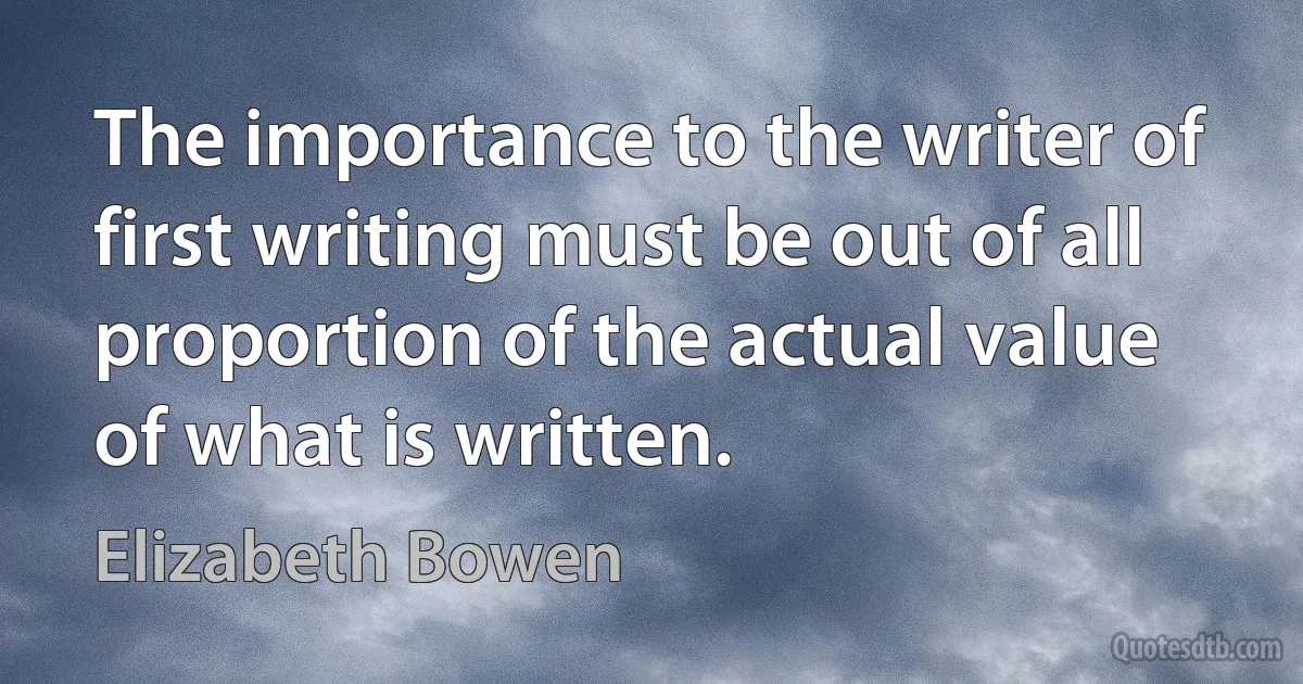 The importance to the writer of first writing must be out of all proportion of the actual value of what is written. (Elizabeth Bowen)