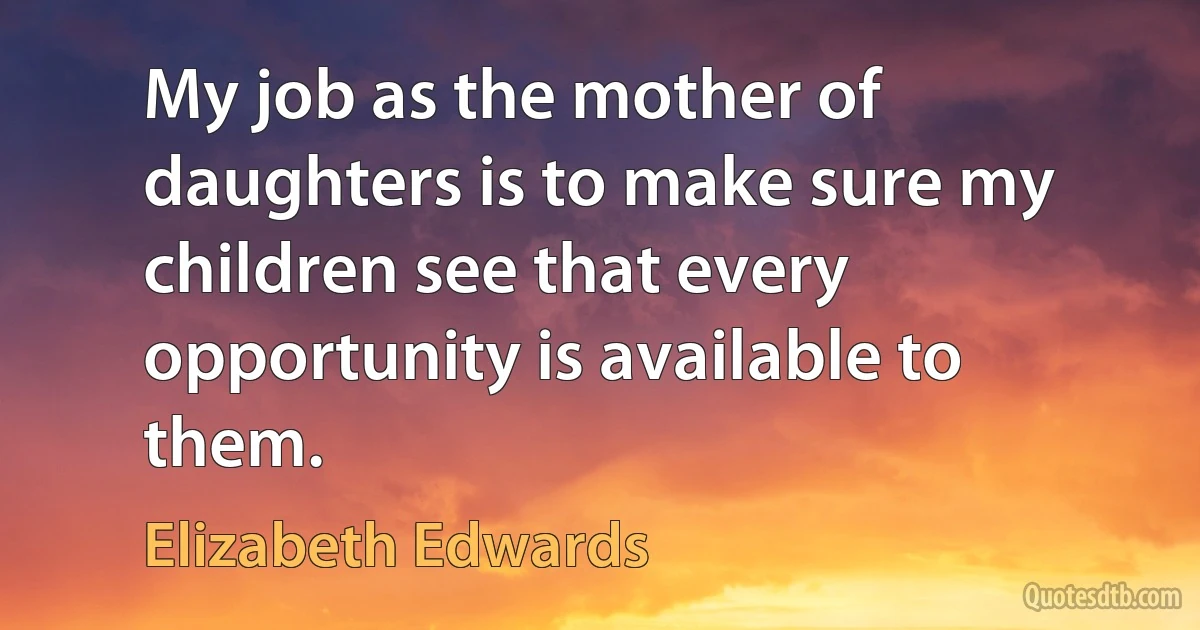 My job as the mother of daughters is to make sure my children see that every opportunity is available to them. (Elizabeth Edwards)