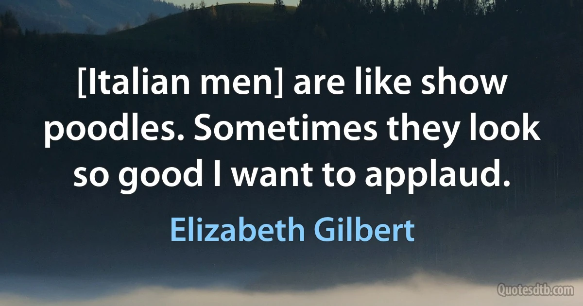 [Italian men] are like show poodles. Sometimes they look so good I want to applaud. (Elizabeth Gilbert)