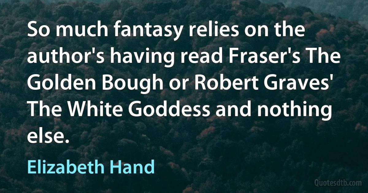 So much fantasy relies on the author's having read Fraser's The Golden Bough or Robert Graves' The White Goddess and nothing else. (Elizabeth Hand)