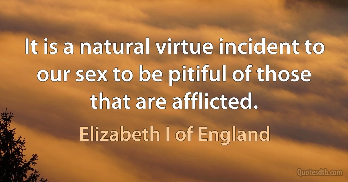 It is a natural virtue incident to our sex to be pitiful of those that are afflicted. (Elizabeth I of England)