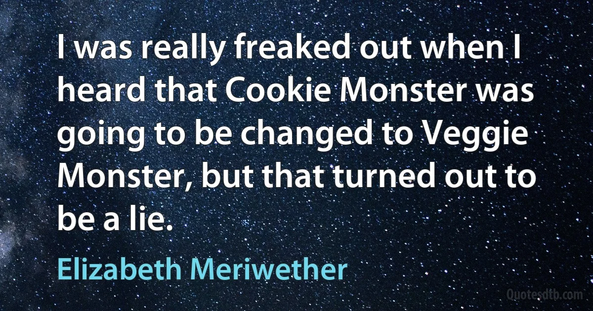 I was really freaked out when I heard that Cookie Monster was going to be changed to Veggie Monster, but that turned out to be a lie. (Elizabeth Meriwether)