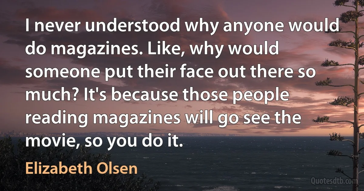 I never understood why anyone would do magazines. Like, why would someone put their face out there so much? It's because those people reading magazines will go see the movie, so you do it. (Elizabeth Olsen)