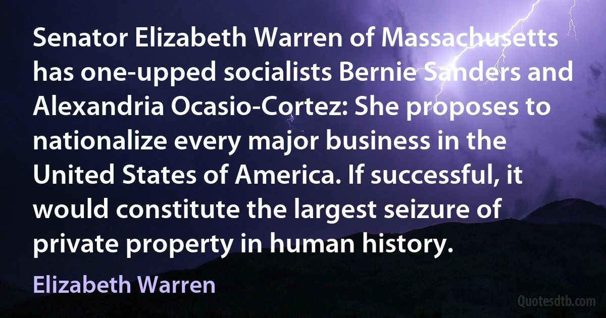 Senator Elizabeth Warren of Massachusetts has one-upped socialists Bernie Sanders and Alexandria Ocasio-Cortez: She proposes to nationalize every major business in the United States of America. If successful, it would constitute the largest seizure of private property in human history. (Elizabeth Warren)