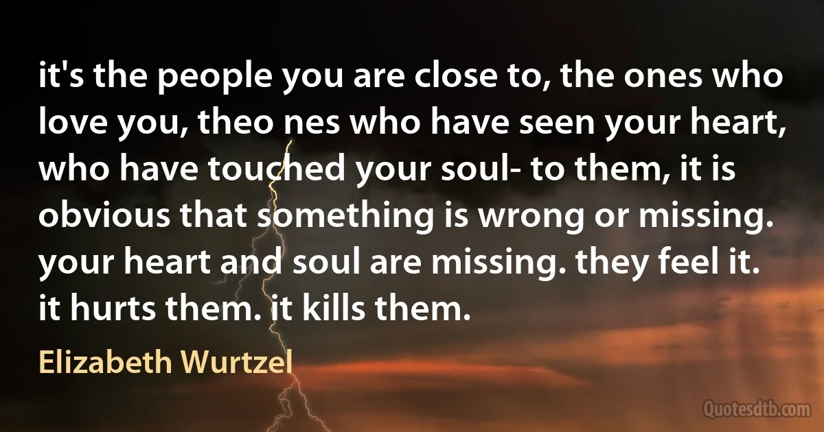 it's the people you are close to, the ones who love you, theo nes who have seen your heart, who have touched your soul- to them, it is obvious that something is wrong or missing. your heart and soul are missing. they feel it. it hurts them. it kills them. (Elizabeth Wurtzel)