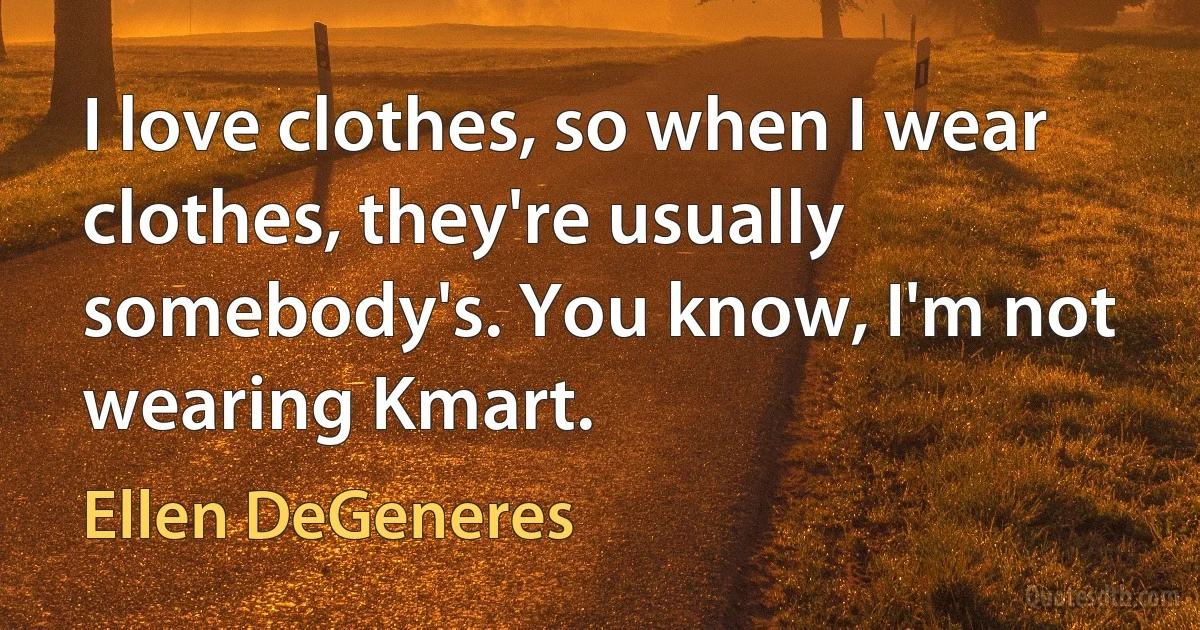 I love clothes, so when I wear clothes, they're usually somebody's. You know, I'm not wearing Kmart. (Ellen DeGeneres)