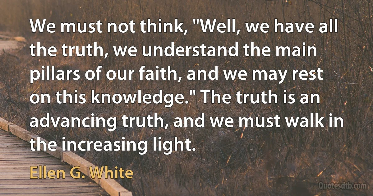 We must not think, "Well, we have all the truth, we understand the main pillars of our faith, and we may rest on this knowledge." The truth is an advancing truth, and we must walk in the increasing light. (Ellen G. White)