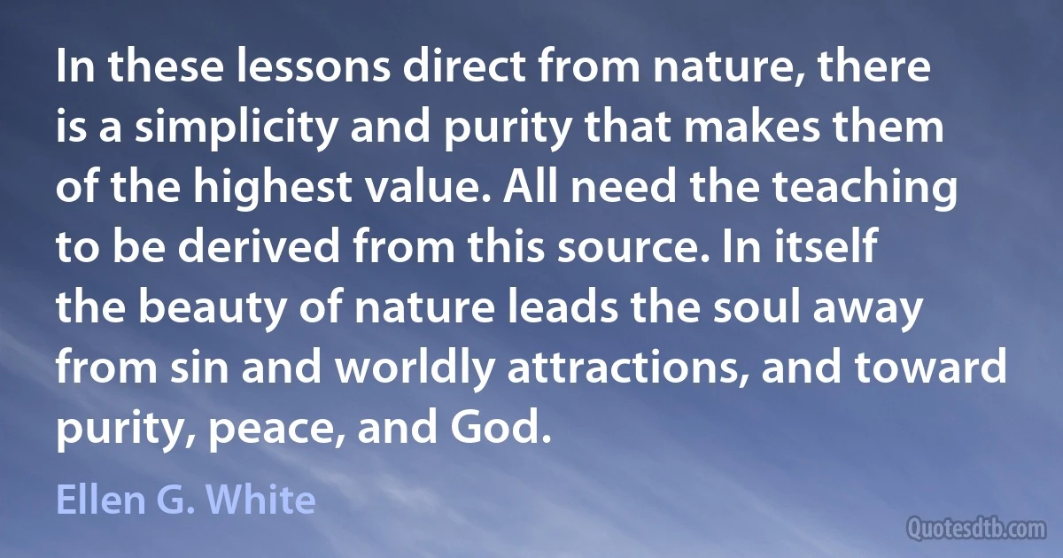 In these lessons direct from nature, there is a simplicity and purity that makes them of the highest value. All need the teaching to be derived from this source. In itself the beauty of nature leads the soul away from sin and worldly attractions, and toward purity, peace, and God. (Ellen G. White)