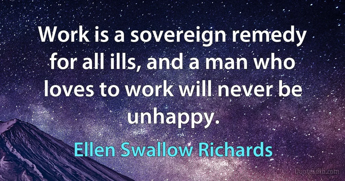 Work is a sovereign remedy for all ills, and a man who loves to work will never be unhappy. (Ellen Swallow Richards)