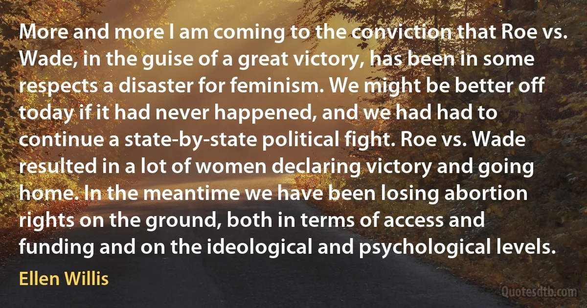 More and more I am coming to the conviction that Roe vs. Wade, in the guise of a great victory, has been in some respects a disaster for feminism. We might be better off today if it had never happened, and we had had to continue a state-by-state political fight. Roe vs. Wade resulted in a lot of women declaring victory and going home. In the meantime we have been losing abortion rights on the ground, both in terms of access and funding and on the ideological and psychological levels. (Ellen Willis)