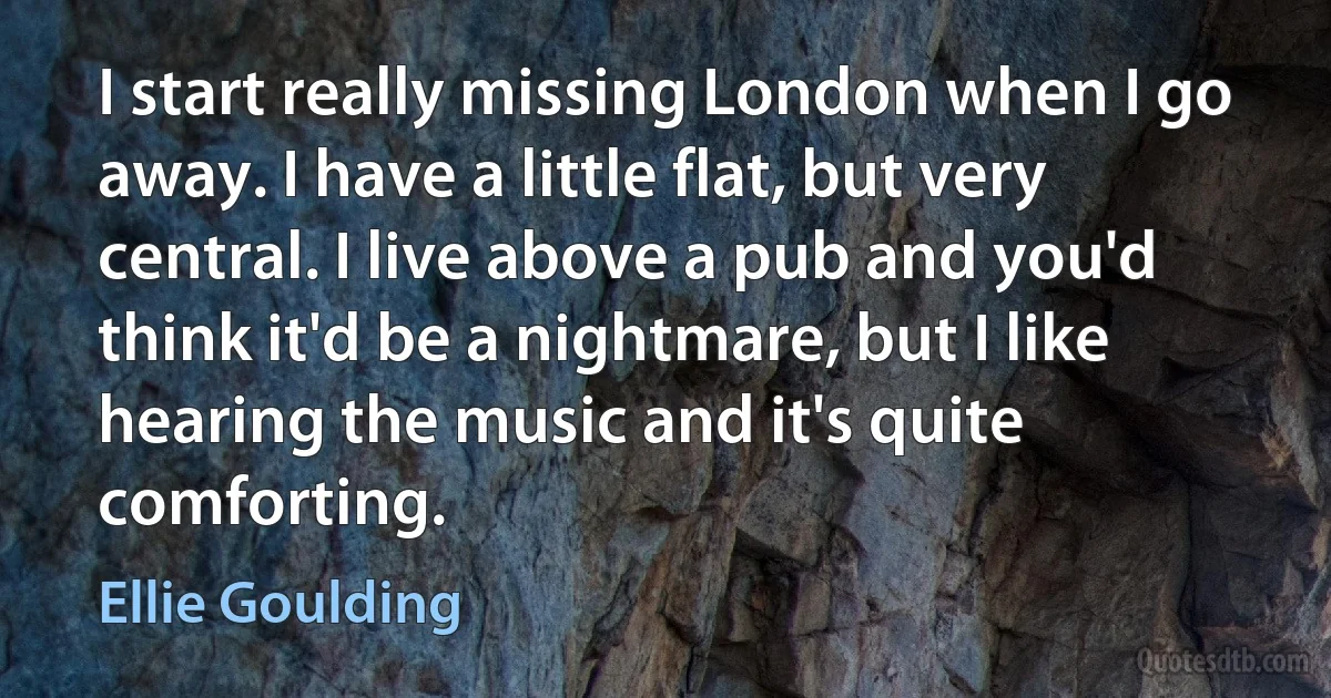 I start really missing London when I go away. I have a little flat, but very central. I live above a pub and you'd think it'd be a nightmare, but I like hearing the music and it's quite comforting. (Ellie Goulding)