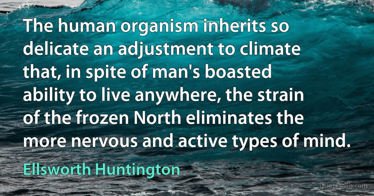 The human organism inherits so delicate an adjustment to climate that, in spite of man's boasted ability to live anywhere, the strain of the frozen North eliminates the more nervous and active types of mind. (Ellsworth Huntington)