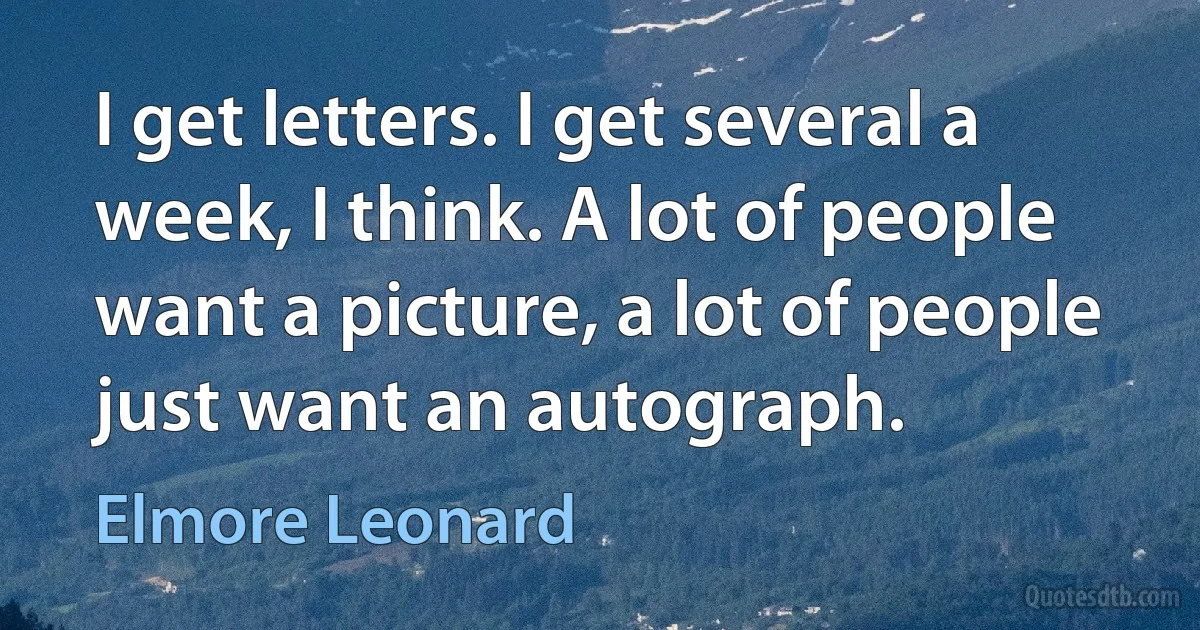 I get letters. I get several a week, I think. A lot of people want a picture, a lot of people just want an autograph. (Elmore Leonard)