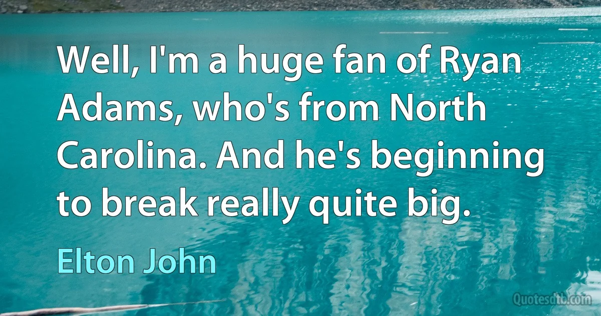 Well, I'm a huge fan of Ryan Adams, who's from North Carolina. And he's beginning to break really quite big. (Elton John)