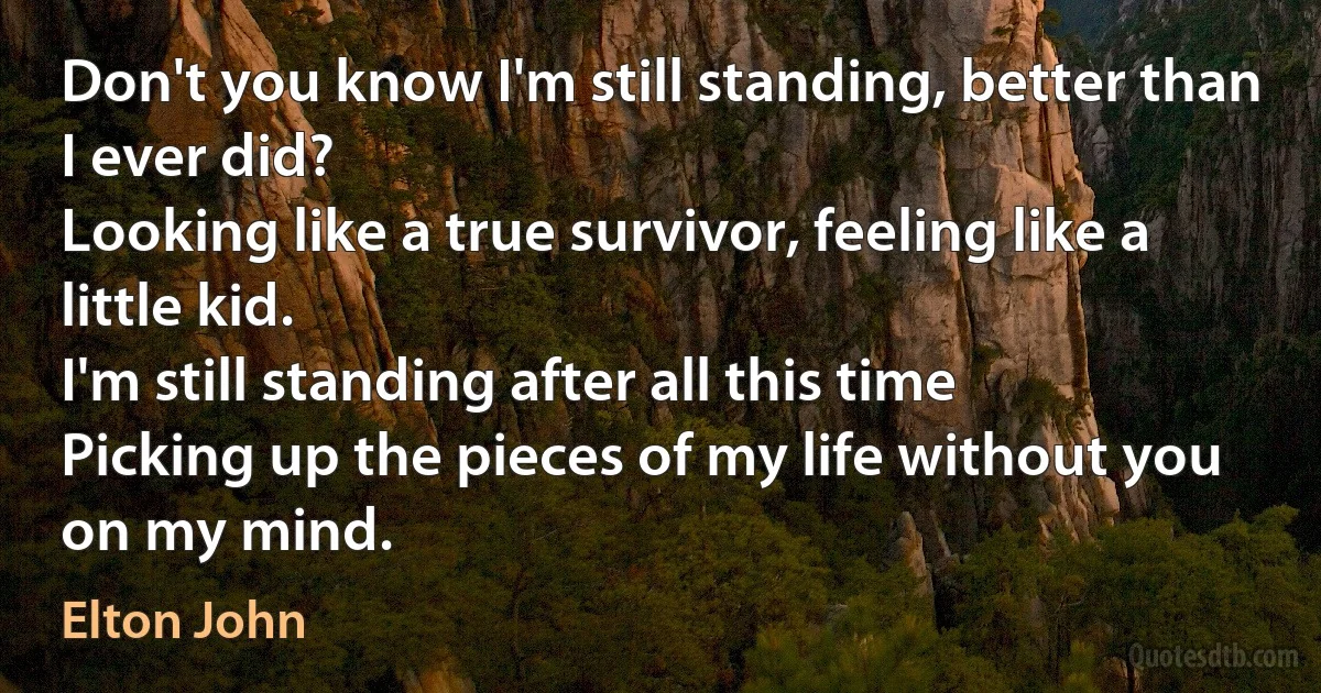 Don't you know I'm still standing, better than I ever did?
Looking like a true survivor, feeling like a little kid.
I'm still standing after all this time
Picking up the pieces of my life without you on my mind. (Elton John)