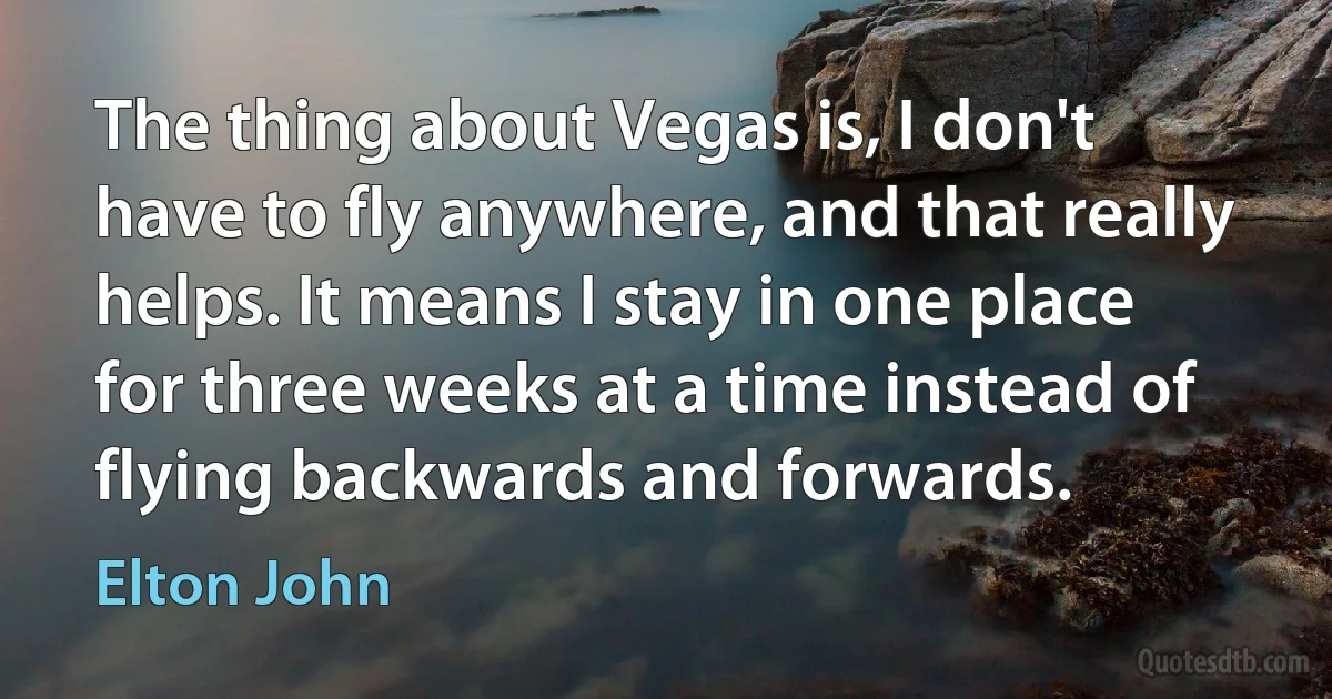 The thing about Vegas is, I don't have to fly anywhere, and that really helps. It means I stay in one place for three weeks at a time instead of flying backwards and forwards. (Elton John)