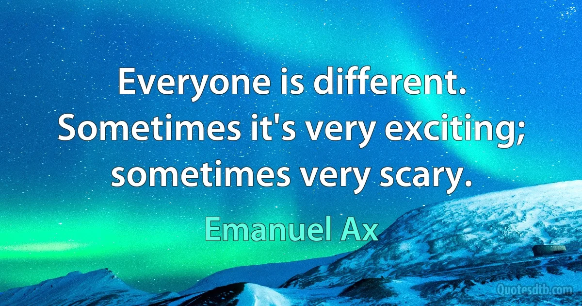 Everyone is different. Sometimes it's very exciting; sometimes very scary. (Emanuel Ax)