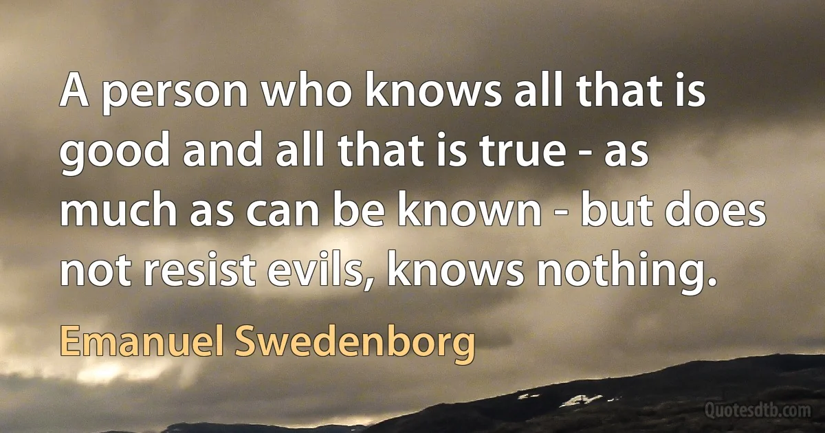 A person who knows all that is good and all that is true - as much as can be known - but does not resist evils, knows nothing. (Emanuel Swedenborg)