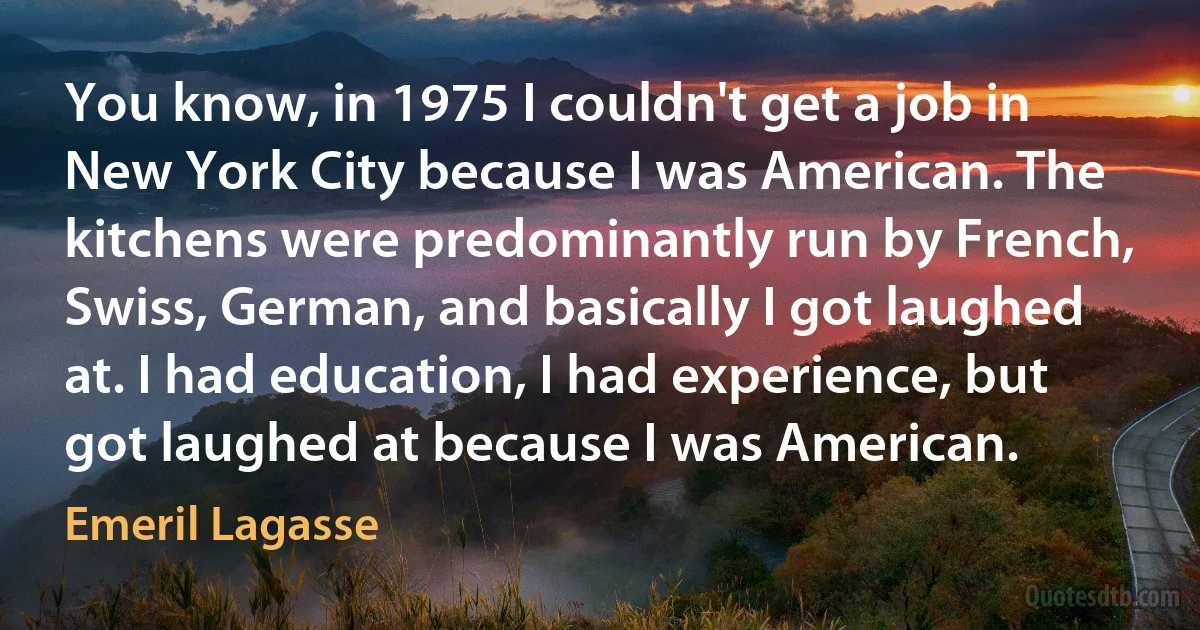 You know, in 1975 I couldn't get a job in New York City because I was American. The kitchens were predominantly run by French, Swiss, German, and basically I got laughed at. I had education, I had experience, but got laughed at because I was American. (Emeril Lagasse)