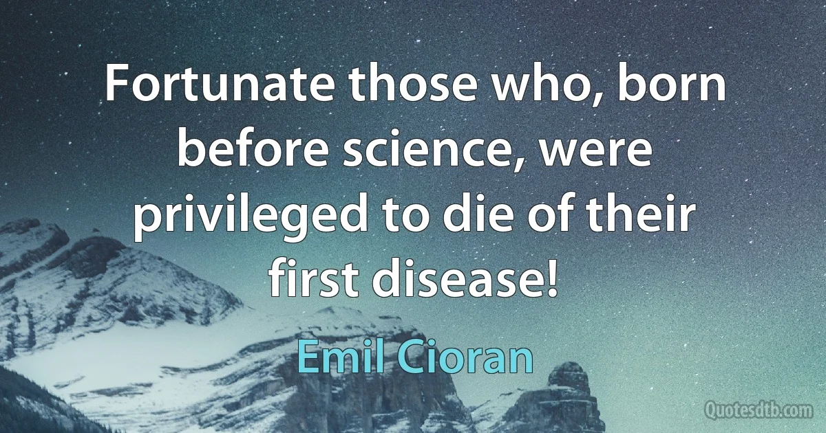 Fortunate those who, born before science, were privileged to die of their first disease! (Emil Cioran)