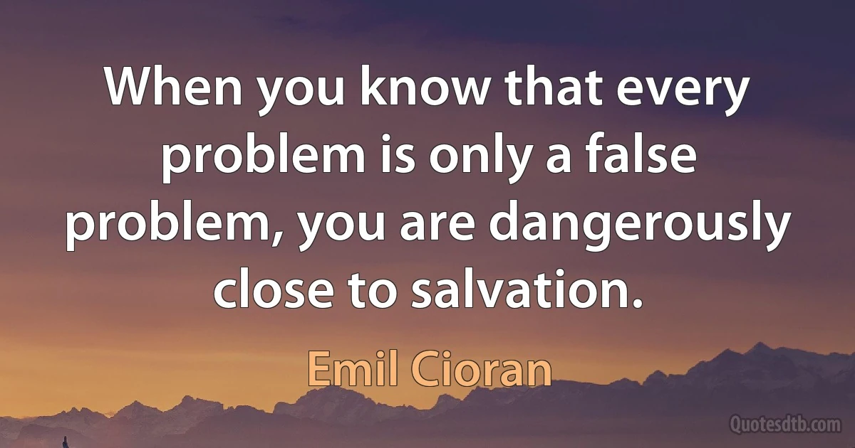 When you know that every problem is only a false problem, you are dangerously close to salvation. (Emil Cioran)