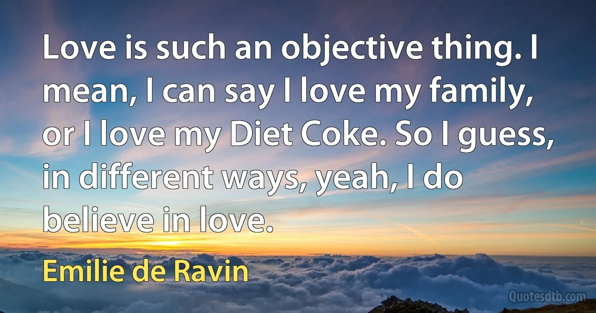 Love is such an objective thing. I mean, I can say I love my family, or I love my Diet Coke. So I guess, in different ways, yeah, I do believe in love. (Emilie de Ravin)