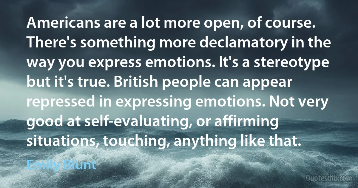 Americans are a lot more open, of course. There's something more declamatory in the way you express emotions. It's a stereotype but it's true. British people can appear repressed in expressing emotions. Not very good at self-evaluating, or affirming situations, touching, anything like that. (Emily Blunt)