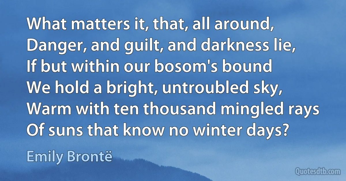 What matters it, that, all around,
Danger, and guilt, and darkness lie,
If but within our bosom's bound
We hold a bright, untroubled sky,
Warm with ten thousand mingled rays
Of suns that know no winter days? (Emily Brontë)