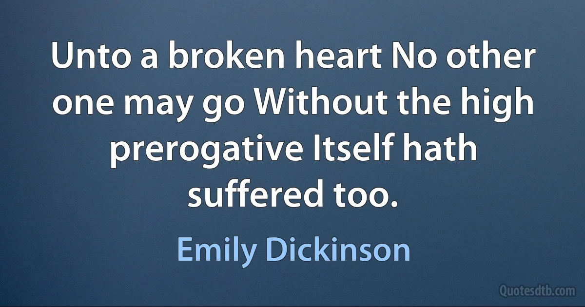 Unto a broken heart No other one may go Without the high prerogative Itself hath suffered too. (Emily Dickinson)