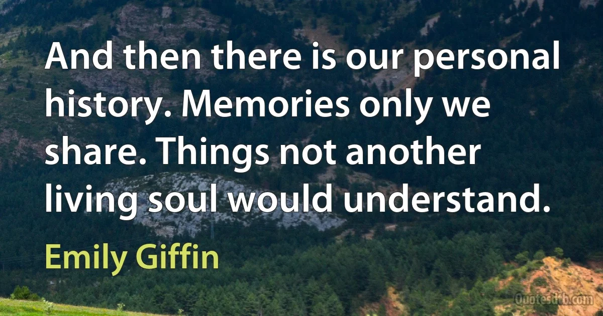 And then there is our personal history. Memories only we share. Things not another living soul would understand. (Emily Giffin)