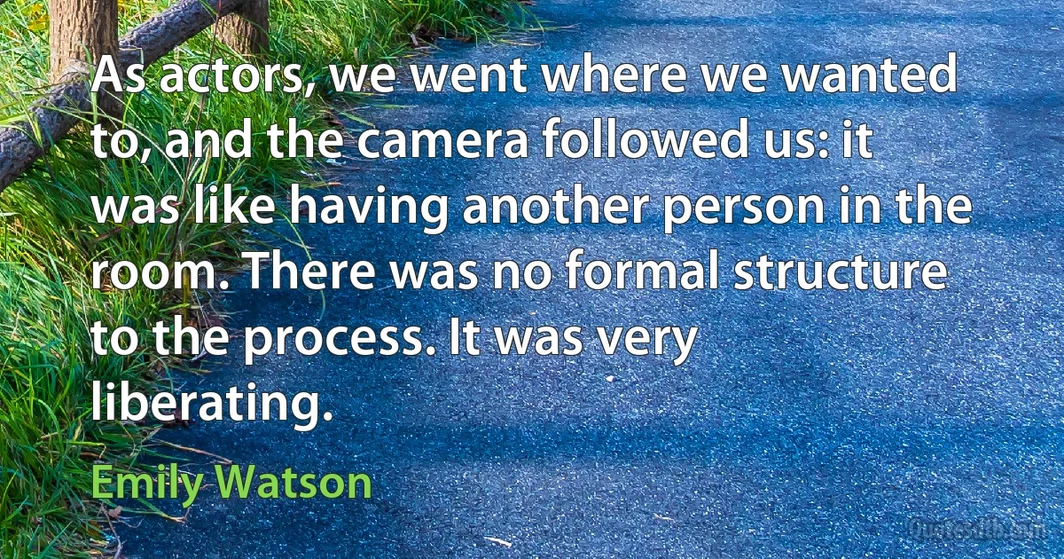 As actors, we went where we wanted to, and the camera followed us: it was like having another person in the room. There was no formal structure to the process. It was very liberating. (Emily Watson)