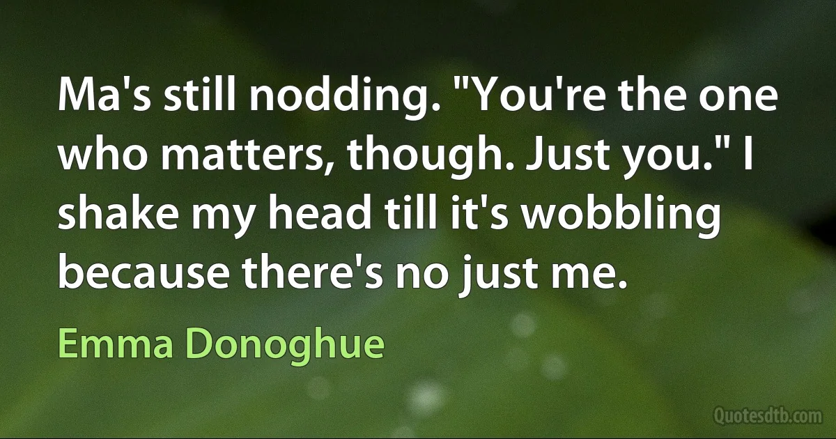 Ma's still nodding. "You're the one who matters, though. Just you." I shake my head till it's wobbling because there's no just me. (Emma Donoghue)