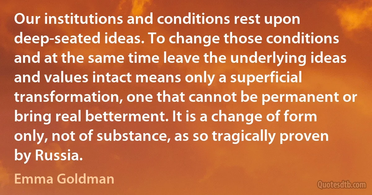 Our institutions and conditions rest upon deep-seated ideas. To change those conditions and at the same time leave the underlying ideas and values intact means only a superficial transformation, one that cannot be permanent or bring real betterment. It is a change of form only, not of substance, as so tragically proven by Russia. (Emma Goldman)