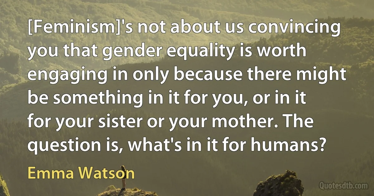 [Feminism]'s not about us convincing you that gender equality is worth engaging in only because there might be something in it for you, or in it for your sister or your mother. The question is, what's in it for humans? (Emma Watson)