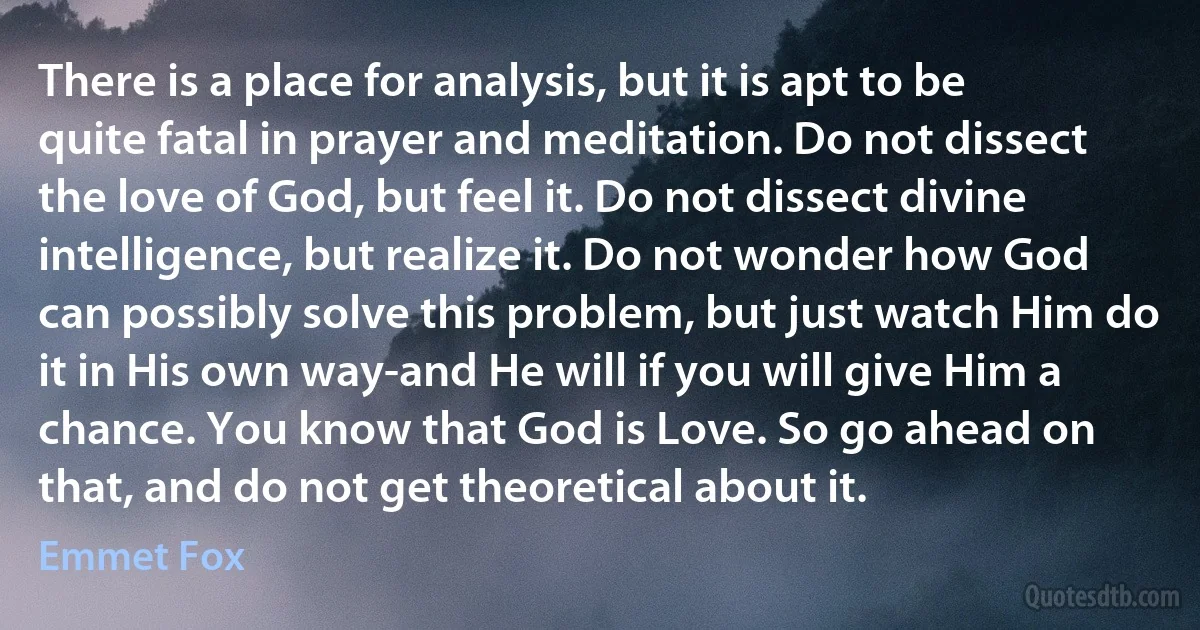 There is a place for analysis, but it is apt to be quite fatal in prayer and meditation. Do not dissect the love of God, but feel it. Do not dissect divine intelligence, but realize it. Do not wonder how God can possibly solve this problem, but just watch Him do it in His own way-and He will if you will give Him a chance. You know that God is Love. So go ahead on that, and do not get theoretical about it. (Emmet Fox)