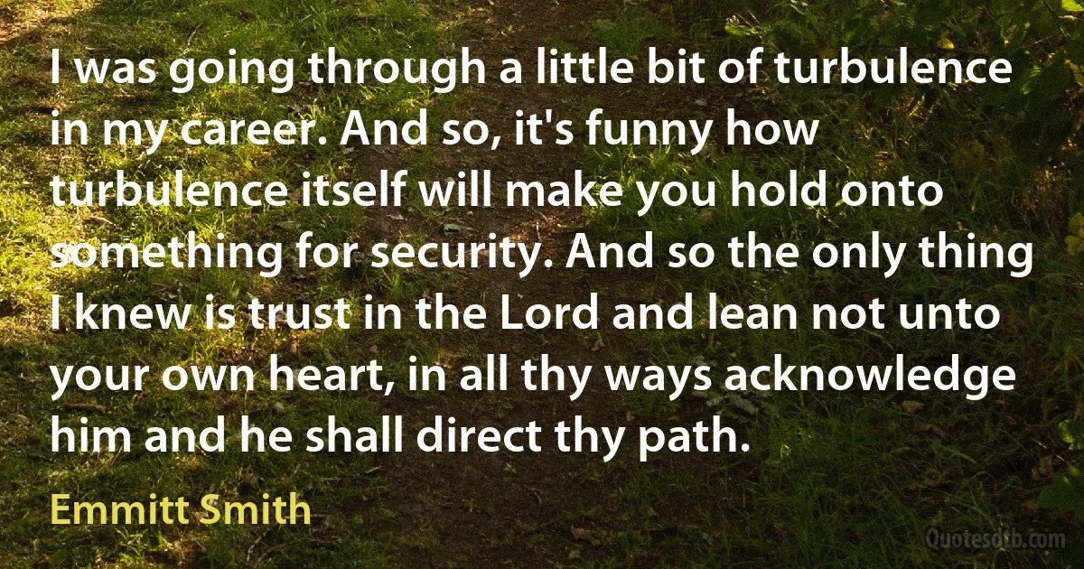 I was going through a little bit of turbulence in my career. And so, it's funny how turbulence itself will make you hold onto something for security. And so the only thing I knew is trust in the Lord and lean not unto your own heart, in all thy ways acknowledge him and he shall direct thy path. (Emmitt Smith)