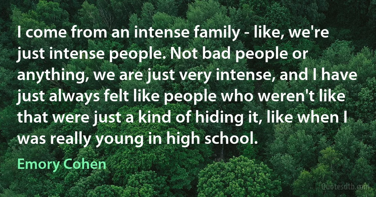 I come from an intense family - like, we're just intense people. Not bad people or anything, we are just very intense, and I have just always felt like people who weren't like that were just a kind of hiding it, like when I was really young in high school. (Emory Cohen)