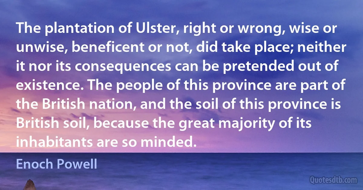 The plantation of Ulster, right or wrong, wise or unwise, beneficent or not, did take place; neither it nor its consequences can be pretended out of existence. The people of this province are part of the British nation, and the soil of this province is British soil, because the great majority of its inhabitants are so minded. (Enoch Powell)