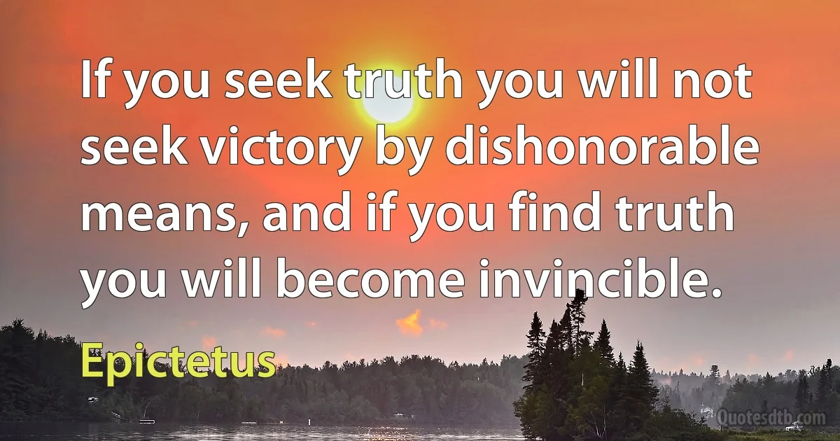 If you seek truth you will not seek victory by dishonorable means, and if you find truth you will become invincible. (Epictetus)