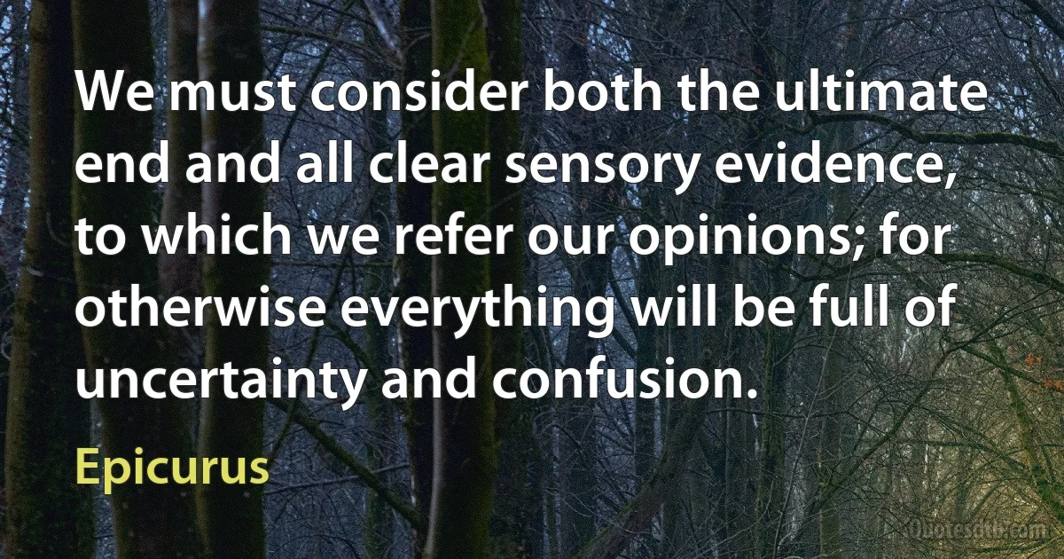 We must consider both the ultimate end and all clear sensory evidence, to which we refer our opinions; for otherwise everything will be full of uncertainty and confusion. (Epicurus)