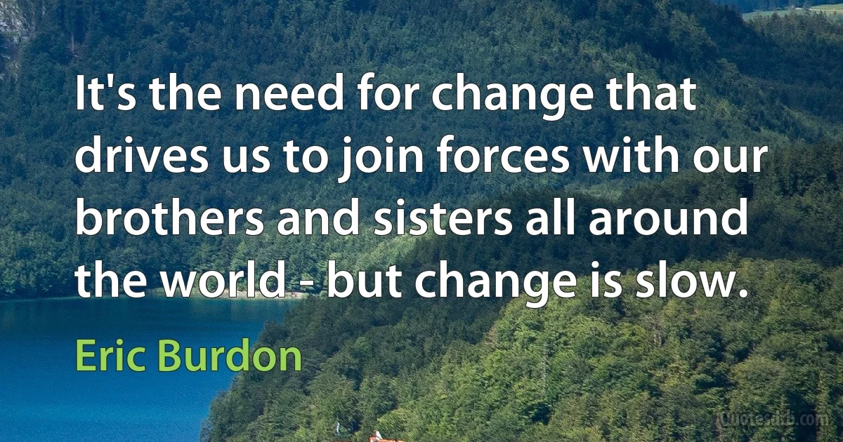 It's the need for change that drives us to join forces with our brothers and sisters all around the world - but change is slow. (Eric Burdon)