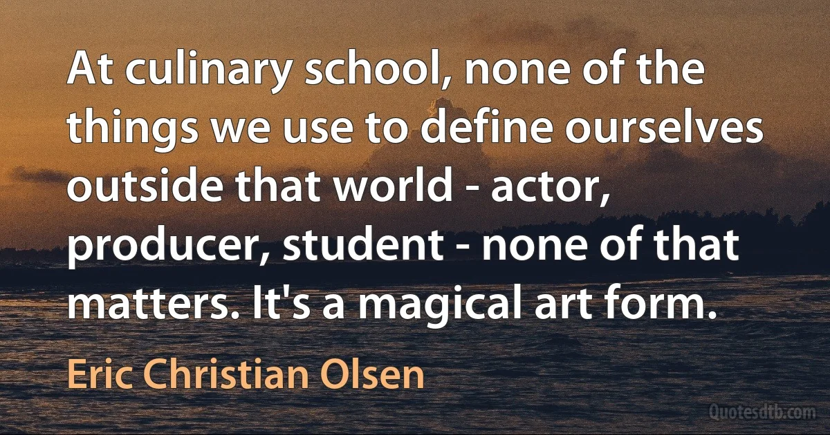 At culinary school, none of the things we use to define ourselves outside that world - actor, producer, student - none of that matters. It's a magical art form. (Eric Christian Olsen)