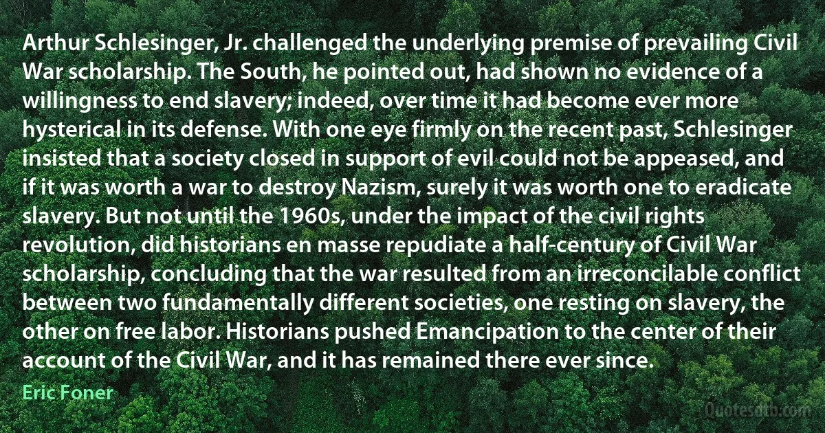 Arthur Schlesinger, Jr. challenged the underlying premise of prevailing Civil War scholarship. The South, he pointed out, had shown no evidence of a willingness to end slavery; indeed, over time it had become ever more hysterical in its defense. With one eye firmly on the recent past, Schlesinger insisted that a society closed in support of evil could not be appeased, and if it was worth a war to destroy Nazism, surely it was worth one to eradicate slavery. But not until the 1960s, under the impact of the civil rights revolution, did historians en masse repudiate a half-century of Civil War scholarship, concluding that the war resulted from an irreconcilable conflict between two fundamentally different societies, one resting on slavery, the other on free labor. Historians pushed Emancipation to the center of their account of the Civil War, and it has remained there ever since. (Eric Foner)