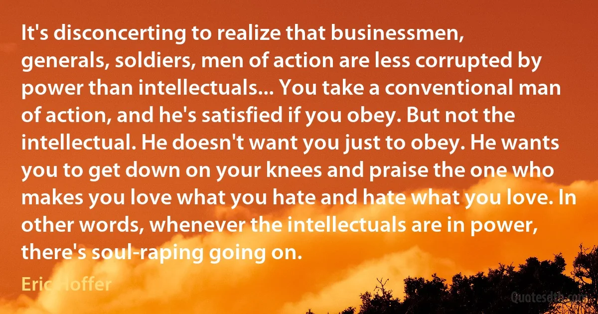 It's disconcerting to realize that businessmen, generals, soldiers, men of action are less corrupted by power than intellectuals... You take a conventional man of action, and he's satisfied if you obey. But not the intellectual. He doesn't want you just to obey. He wants you to get down on your knees and praise the one who makes you love what you hate and hate what you love. In other words, whenever the intellectuals are in power, there's soul-raping going on. (Eric Hoffer)