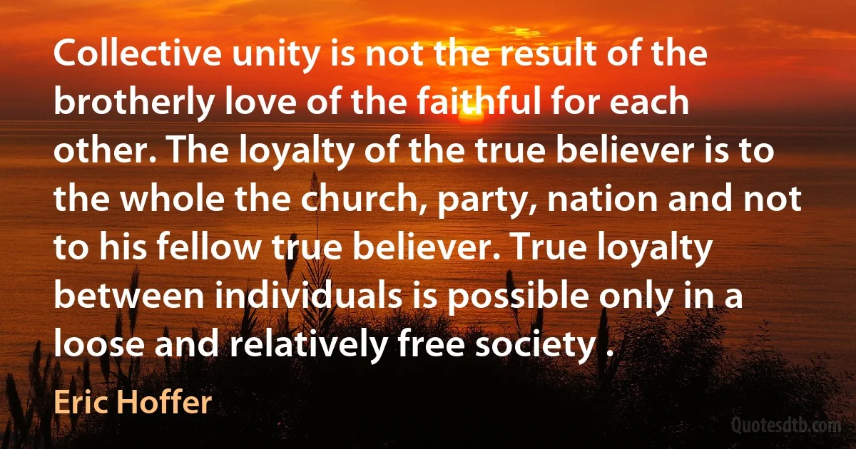 Collective unity is not the result of the brotherly love of the faithful for each other. The loyalty of the true believer is to the whole the church, party, nation and not to his fellow true believer. True loyalty between individuals is possible only in a loose and relatively free society . (Eric Hoffer)