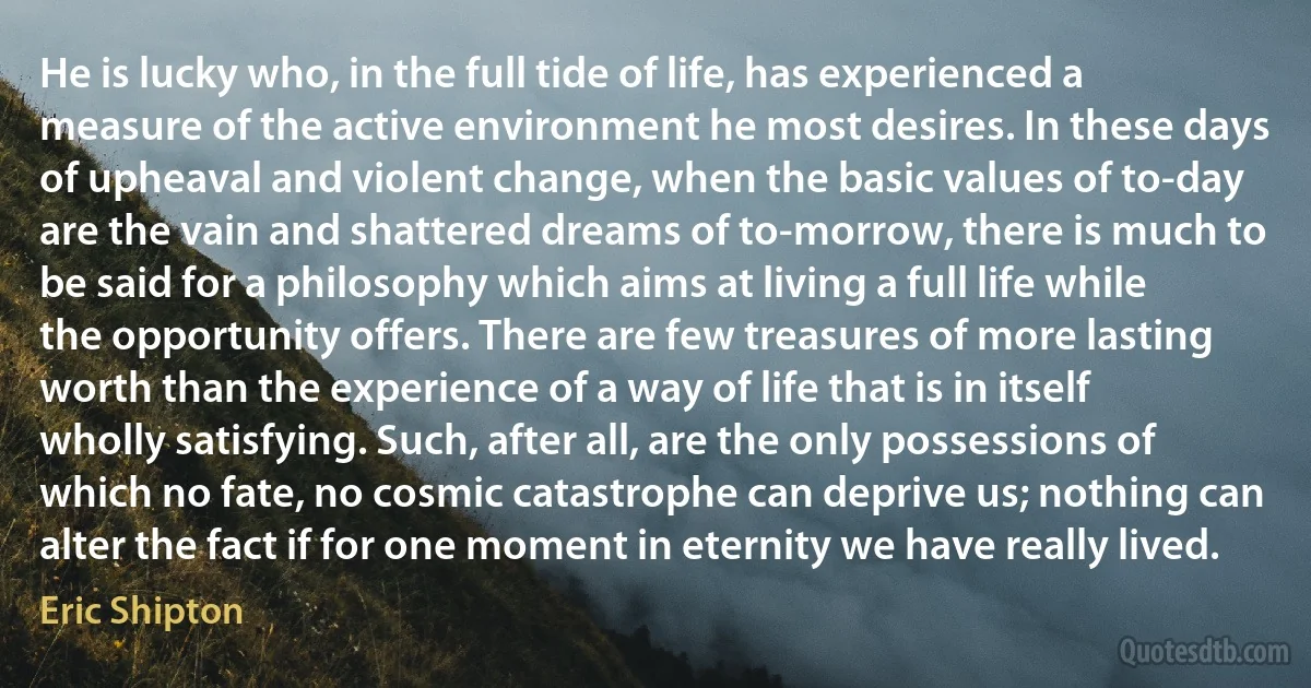 He is lucky who, in the full tide of life, has experienced a measure of the active environment he most desires. In these days of upheaval and violent change, when the basic values of to-day are the vain and shattered dreams of to-morrow, there is much to be said for a philosophy which aims at living a full life while the opportunity offers. There are few treasures of more lasting worth than the experience of a way of life that is in itself wholly satisfying. Such, after all, are the only possessions of which no fate, no cosmic catastrophe can deprive us; nothing can alter the fact if for one moment in eternity we have really lived. (Eric Shipton)